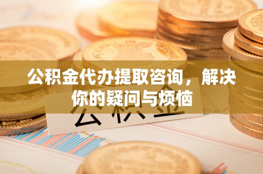 两当公积金代办提取咨询，解决你的疑问与烦恼