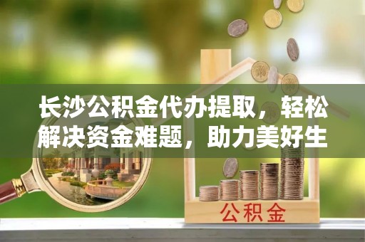 两当长沙公积金代办提取，轻松解决资金难题，助力美好生活