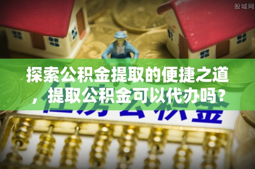 两当探索公积金提取的便捷之道，提取公积金可以代办吗？