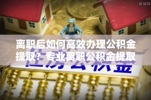两当离职后如何高效办理公积金提取？专业离职公积金提取代办服务详解