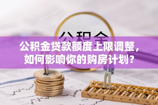 两当公积金贷款额度上限调整，如何影响你的购房计划？