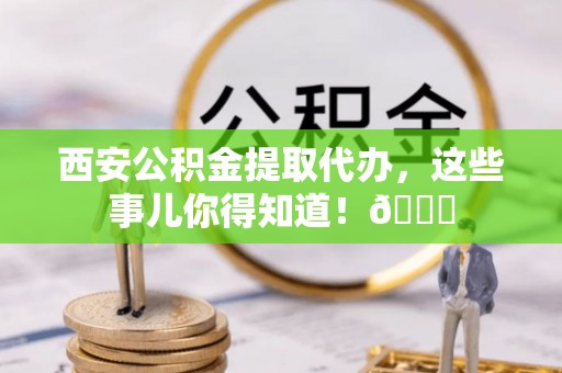 两当西安公积金提取代办，这些事儿你得知道！😎