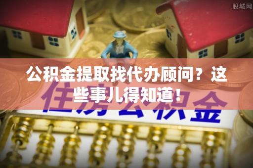 两当公积金提取找代办顾问？这些事儿得知道！