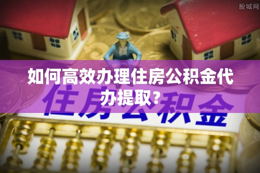 两当如何高效办理住房公积金代办提取？