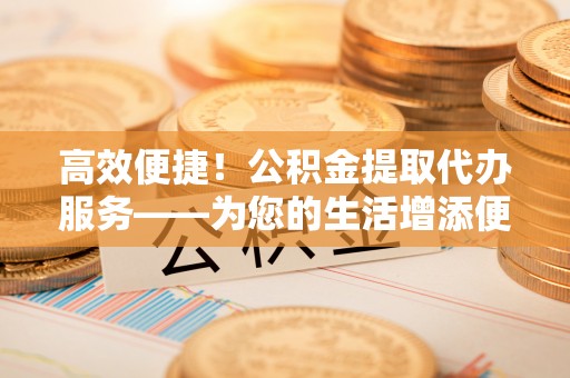 两当高效便捷！公积金提取代办服务——为您的生活增添便利