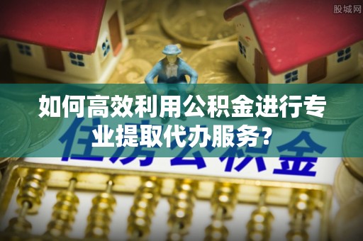 两当如何高效利用公积金进行专业提取代办服务？